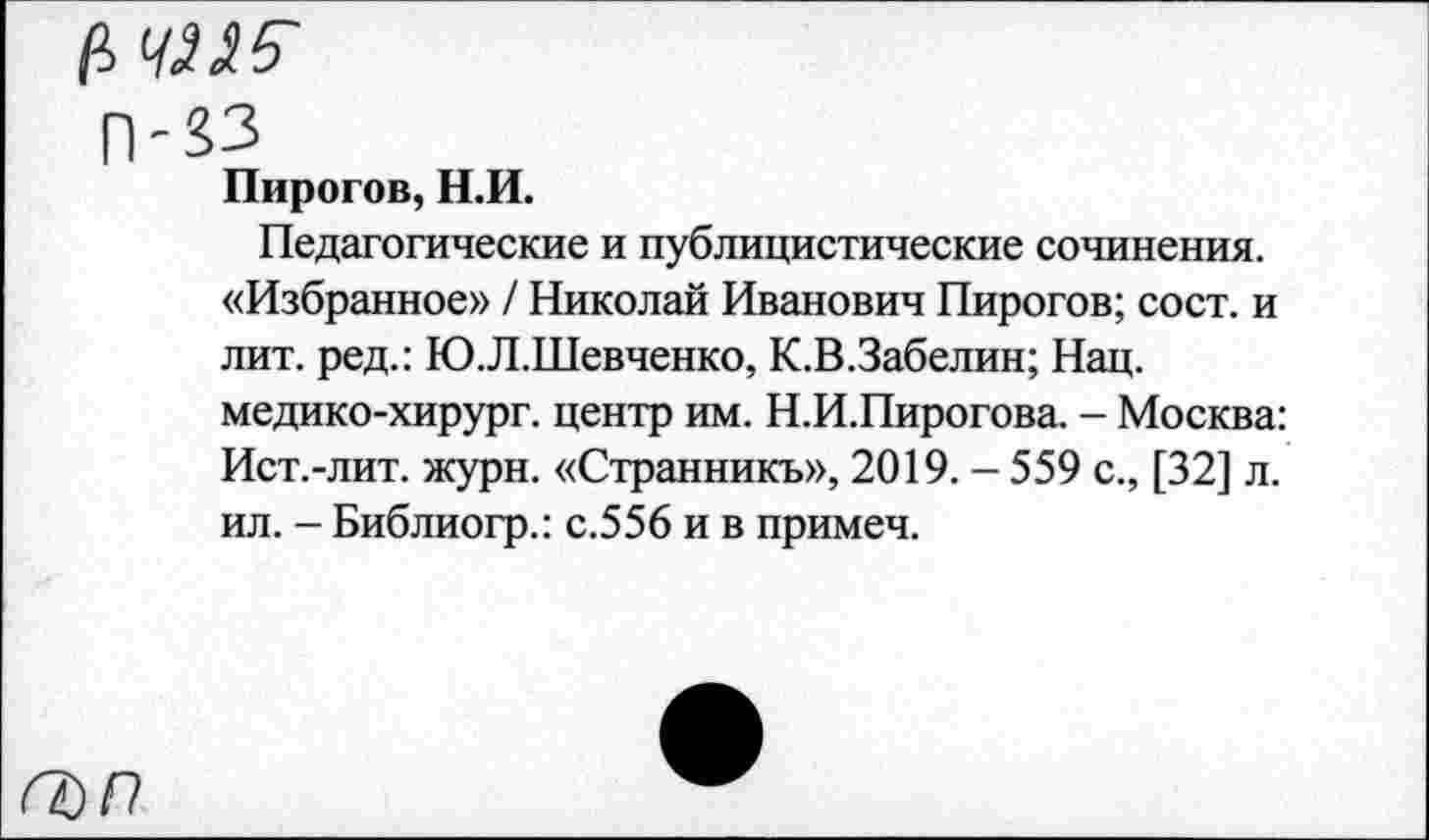 ﻿П-33
Пирогов, Н.И.
Педагогические и публицистические сочинения. «Избранное» / Николай Иванович Пирогов; сост. и лит. ред.: Ю.Л.Шевченко, К.В.Забелин; Нац. медико-хирург. центр им. Н.И.Пирогова. - Москва: Ист.-лит. журн. «Странникъ», 2019. - 559 с., [32] л. ил. - Библиогр.: с.556 и в примеч.